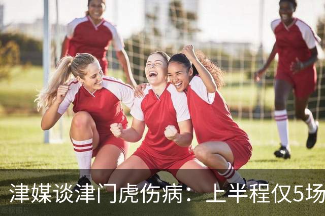 津媒谈津门虎伤病：上半程仅5场首发集齐5外援，严重拖累磨合